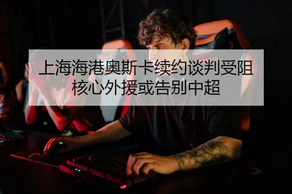 上海海港奥斯卡续约谈判受阻 核心外援或告别中超